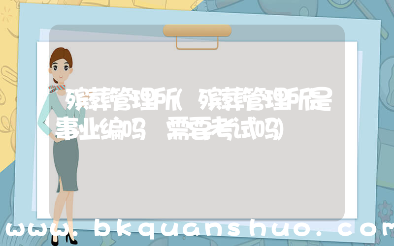殡葬管理所(殡葬管理所是事业编吗 需要考试吗)